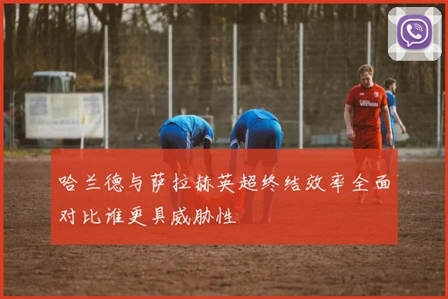 哈兰德与萨拉赫英超终结效率全面对比谁更具威胁性