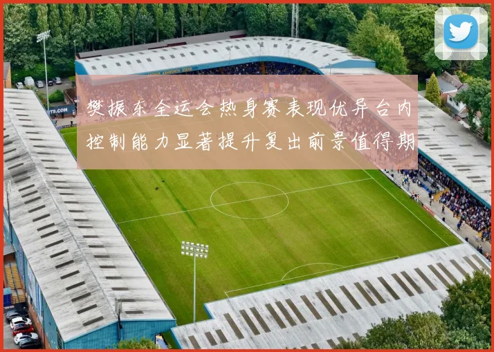 樊振东全运会热身赛表现优异台内控制能力显著提升复出前景值得期待