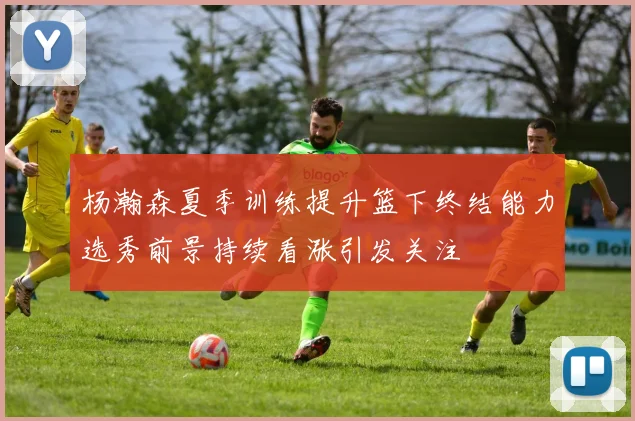 杨瀚森夏季训练提升篮下终结能力选秀前景持续看涨引发关注