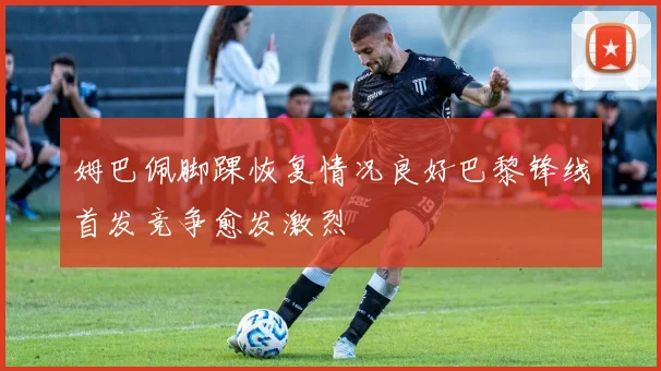 姆巴佩脚踝恢复情况良好巴黎锋线首发竞争愈发激烈